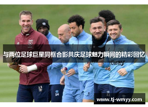 与两位足球巨星同框合影共庆足球魅力瞬间的精彩回忆